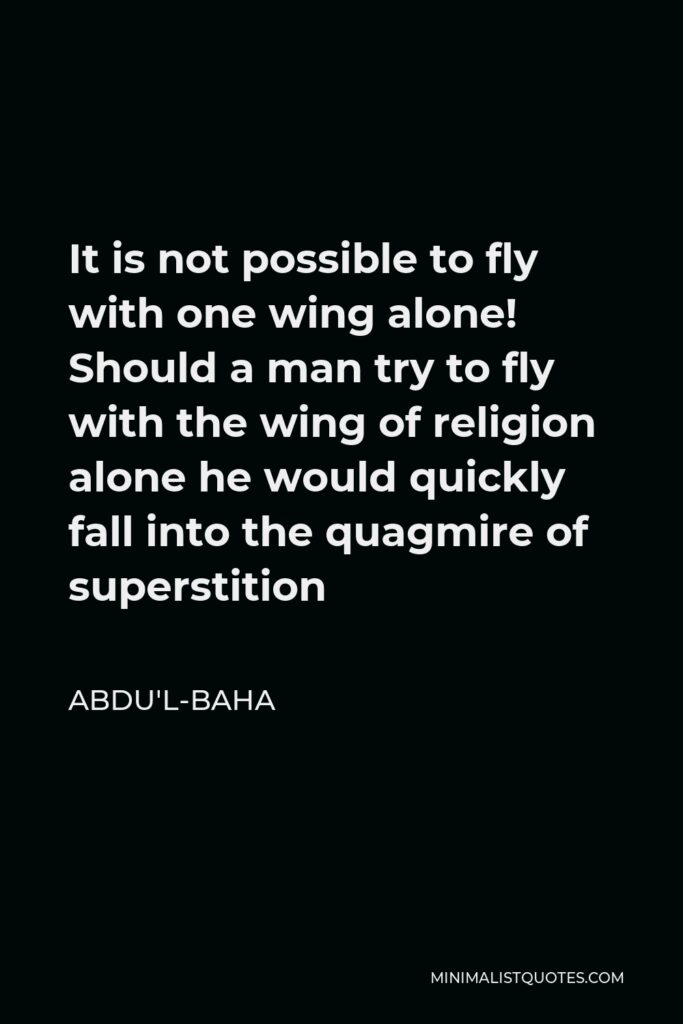 Abdu'l-Baha Quote - It is not possible to fly with one wing alone! Should a man try to fly with the wing of religion alone he would quickly fall into the quagmire of superstition