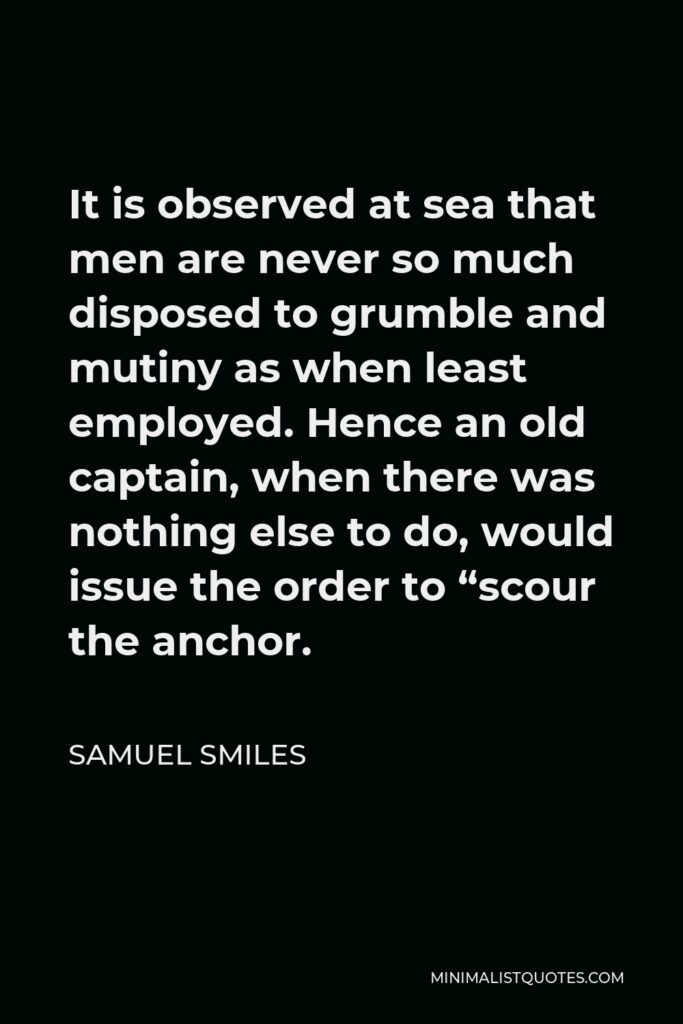 Samuel Smiles Quote - It is observed at sea that men are never so much disposed to grumble and mutiny as when least employed. Hence an old captain, when there was nothing else to do, would issue the order to “scour the anchor.