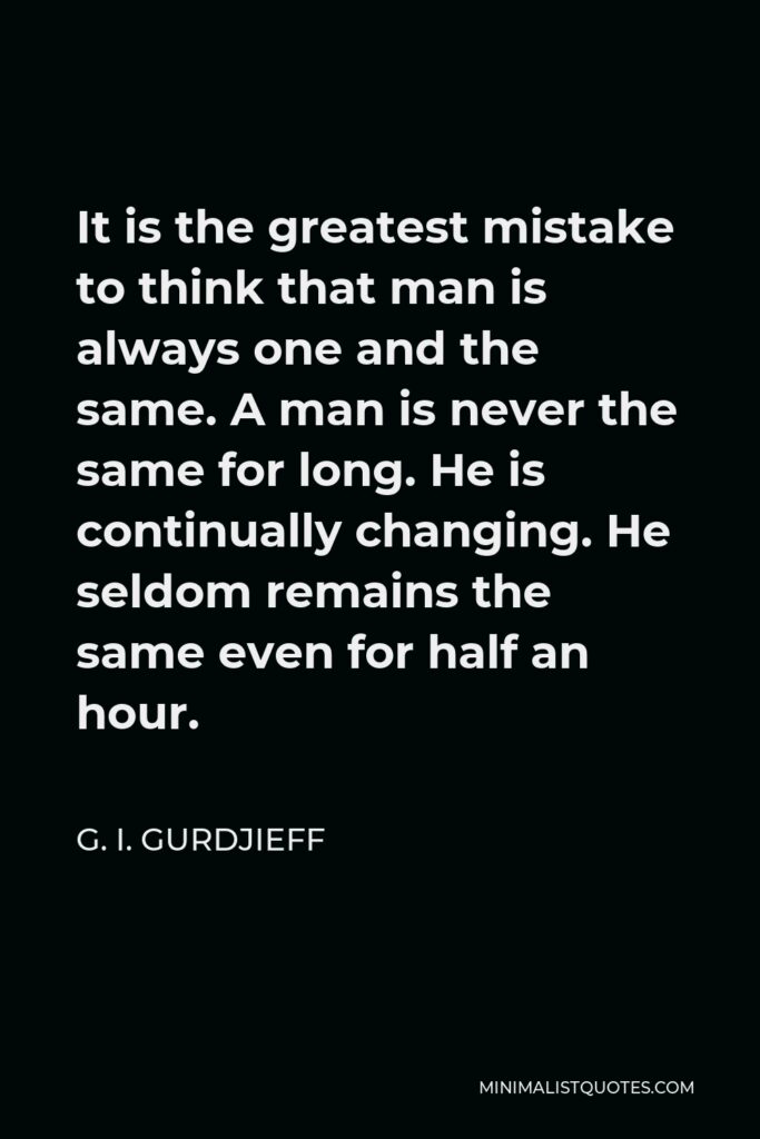 G. I. Gurdjieff Quote - It is the greatest mistake to think that man is always one and the same. A man is never the same for long. He is continually changing. He seldom remains the same even for half an hour.