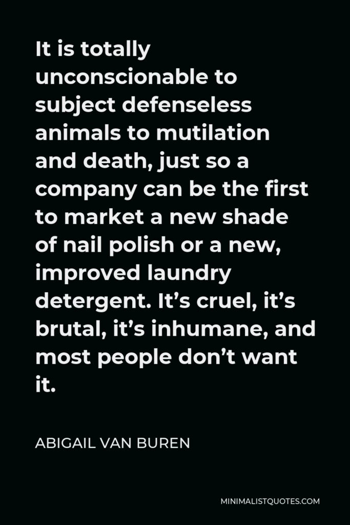 Abigail Van Buren Quote - It is totally unconscionable to subject defenseless animals to mutilation and death, just so a company can be the first to market a new shade of nail polish or a new, improved laundry detergent. It’s cruel, it’s brutal, it’s inhumane, and most people don’t want it.