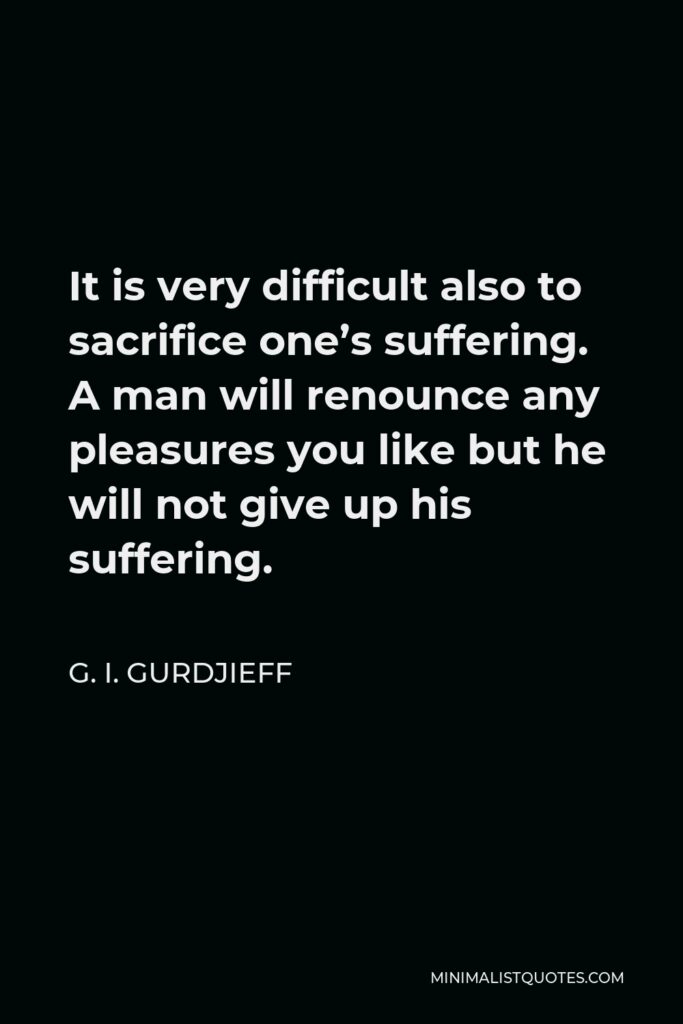 G. I. Gurdjieff Quote - It is very difficult also to sacrifice one’s suffering. A man will renounce any pleasures you like but he will not give up his suffering.