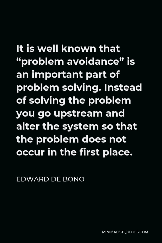 Edward de Bono Quote - It is well known that “problem avoidance” is an important part of problem solving. Instead of solving the problem you go upstream and alter the system so that the problem does not occur in the first place.
