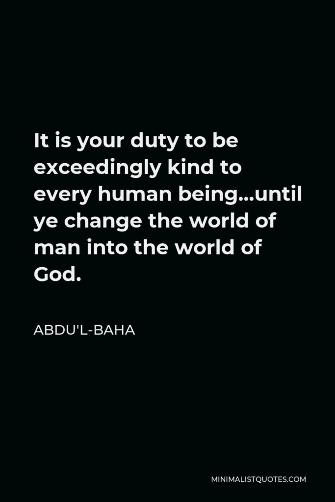 Abdu'l-Baha Quote - It is your duty to be exceedingly kind to every human being…until ye change the world of man into the world of God.