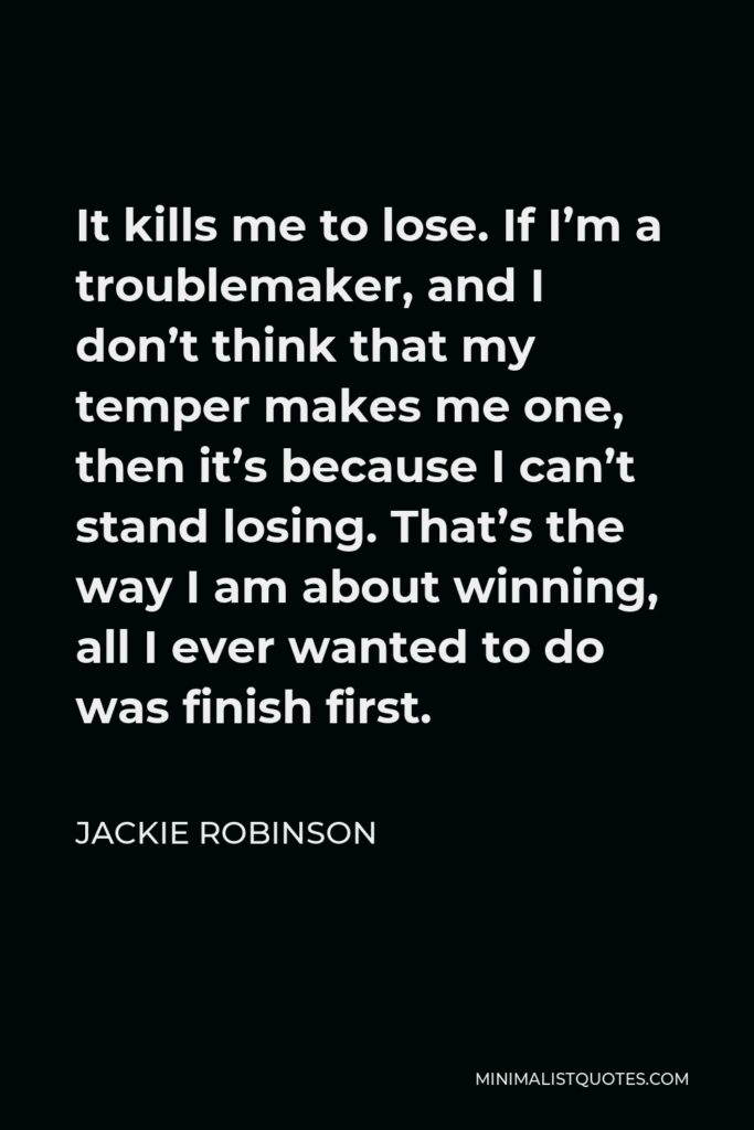 Jackie Robinson Quote - It kills me to lose. If I’m a troublemaker, and I don’t think that my temper makes me one, then it’s because I can’t stand losing. That’s the way I am about winning, all I ever wanted to do was finish first.