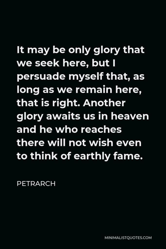 Petrarch Quote - It may be only glory that we seek here, but I persuade myself that, as long as we remain here, that is right. Another glory awaits us in heaven and he who reaches there will not wish even to think of earthly fame.