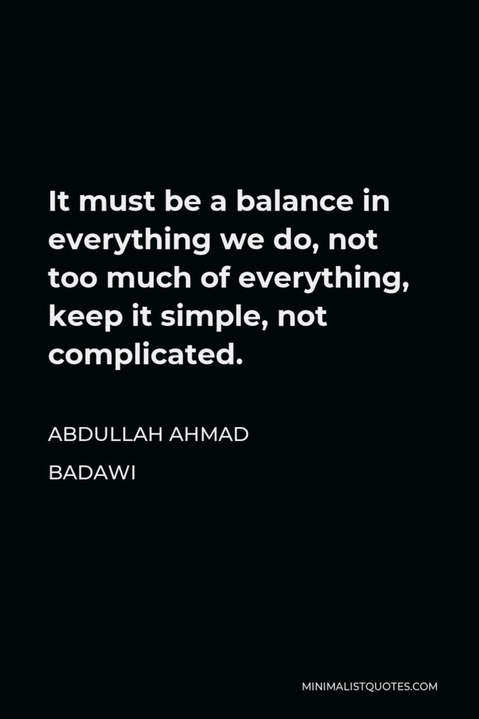Abdullah Ahmad Badawi Quote - It must be a balance in everything we do, not too much of everything, keep it simple, not complicated.