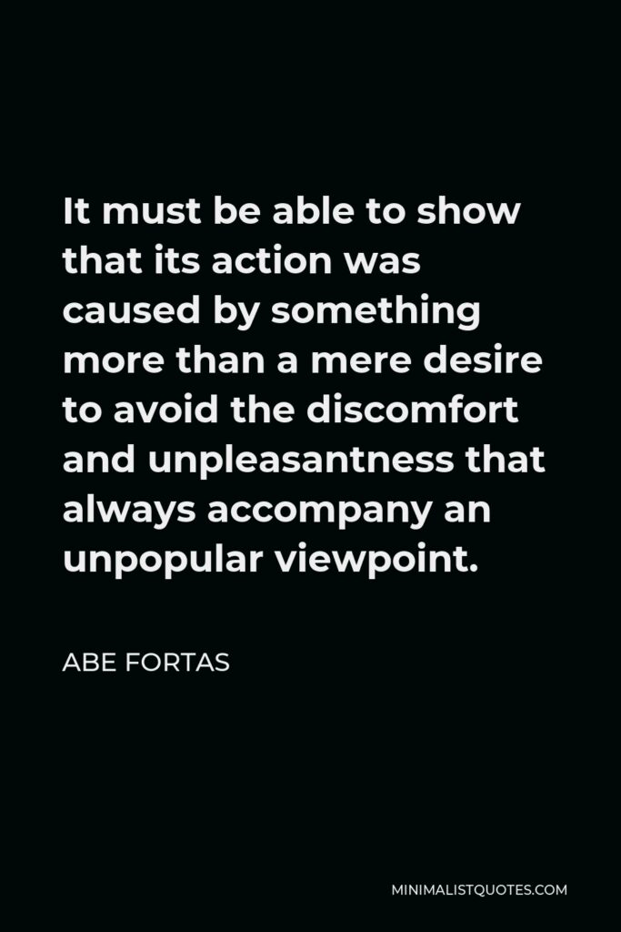 Abe Fortas Quote - It must be able to show that its action was caused by something more than a mere desire to avoid the discomfort and unpleasantness that always accompany an unpopular viewpoint.