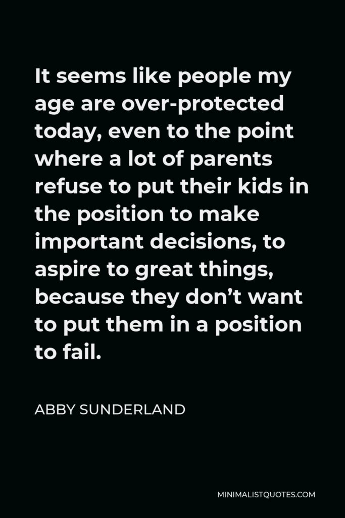 Abby Sunderland Quote - It seems like people my age are over-protected today, even to the point where a lot of parents refuse to put their kids in the position to make important decisions, to aspire to great things, because they don’t want to put them in a position to fail.