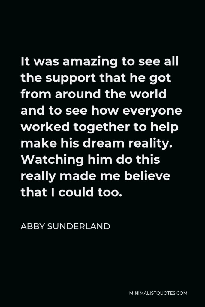Abby Sunderland Quote - It was amazing to see all the support that he got from around the world and to see how everyone worked together to help make his dream reality. Watching him do this really made me believe that I could too.