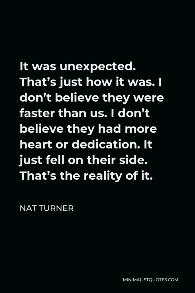 Nat Turner Quote - It was unexpected. That’s just how it was. I don’t believe they were faster than us. I don’t believe they had more heart or dedication. It just fell on their side. That’s the reality of it.