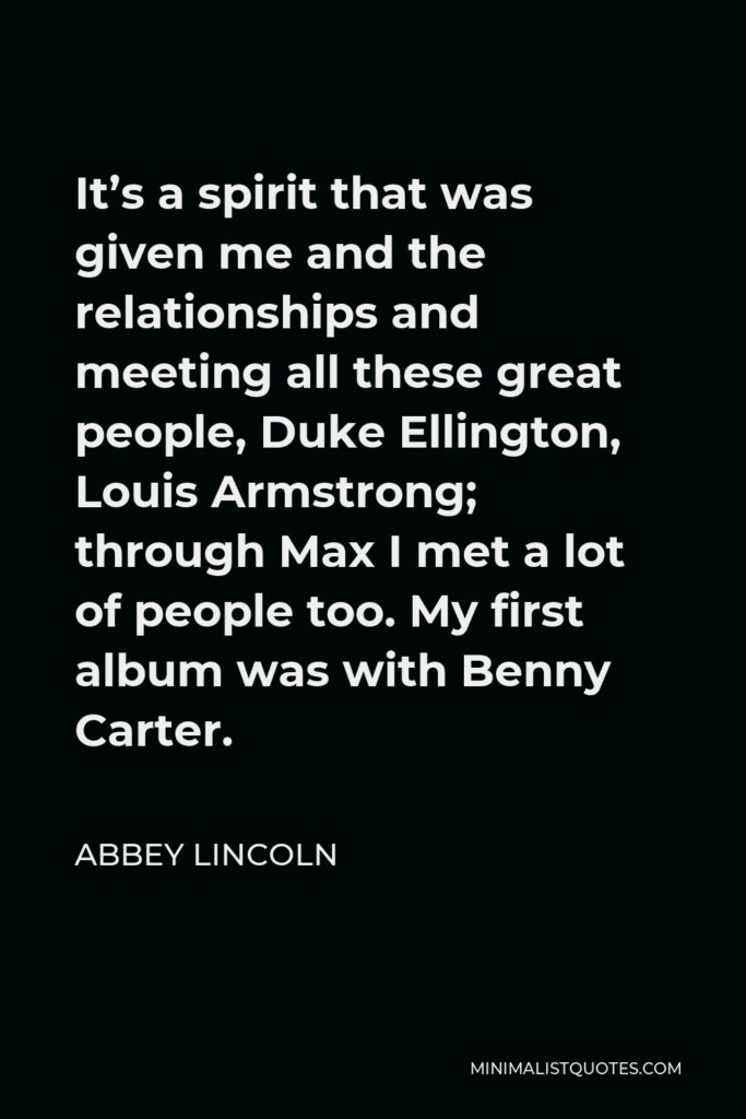 Abbey Lincoln Quote - It’s a spirit that was given me and the relationships and meeting all these great people, Duke Ellington, Louis Armstrong; through Max I met a lot of people too. My first album was with Benny Carter.