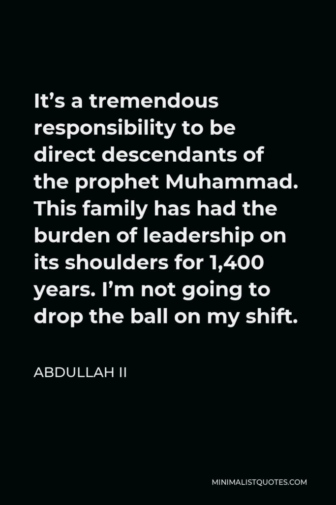 Abdullah II Quote - It’s a tremendous responsibility to be direct descendants of the prophet Muhammad. This family has had the burden of leadership on its shoulders for 1,400 years. I’m not going to drop the ball on my shift.