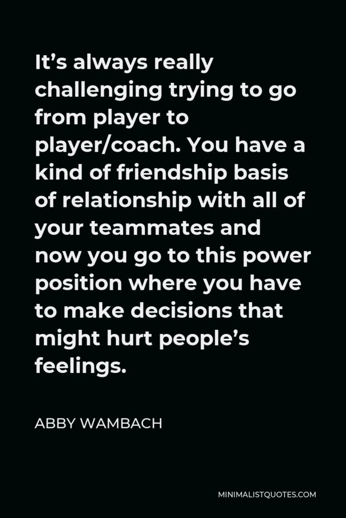 Abby Wambach Quote - It’s always really challenging trying to go from player to player/coach. You have a kind of friendship basis of relationship with all of your teammates and now you go to this power position where you have to make decisions that might hurt people’s feelings.