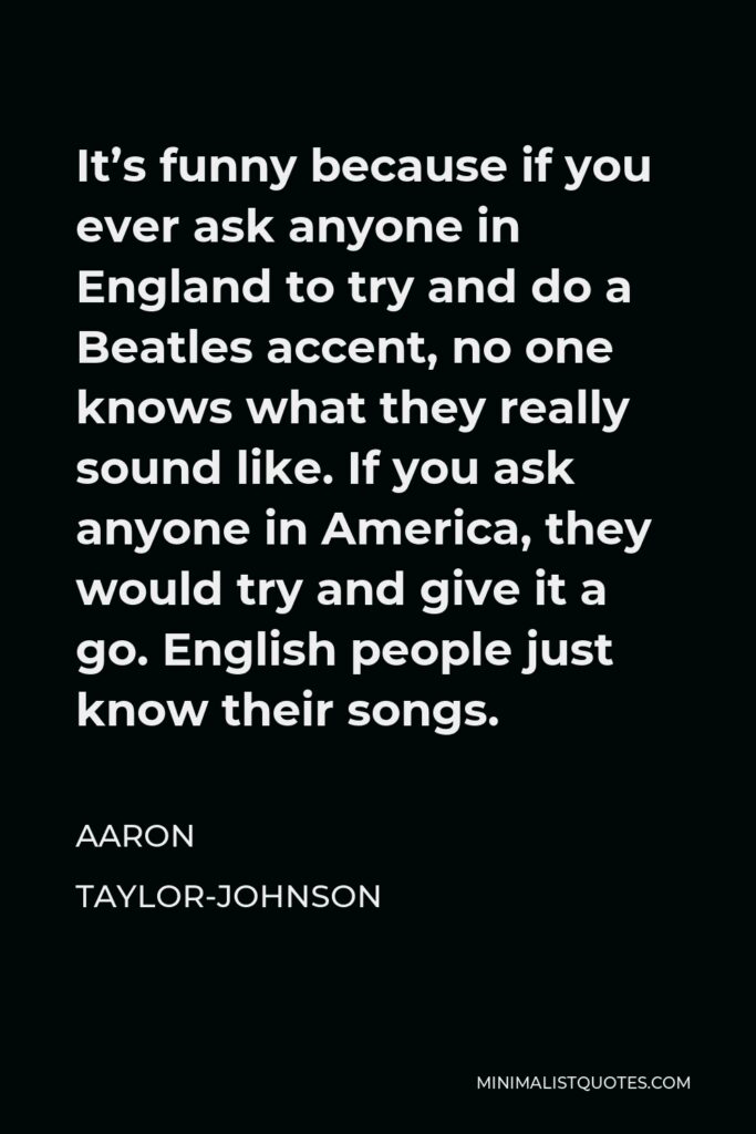 Aaron Taylor-Johnson Quote - It’s funny because if you ever ask anyone in England to try and do a Beatles accent, no one knows what they really sound like. If you ask anyone in America, they would try and give it a go. English people just know their songs.