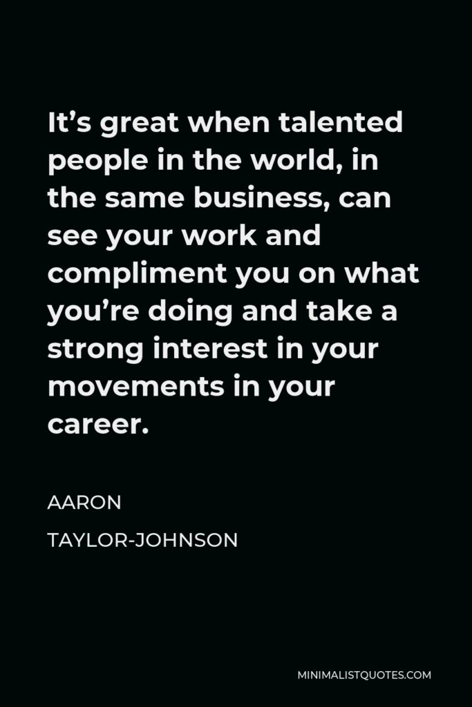 Aaron Taylor-Johnson Quote - It’s great when talented people in the world, in the same business, can see your work and compliment you on what you’re doing and take a strong interest in your movements in your career.
