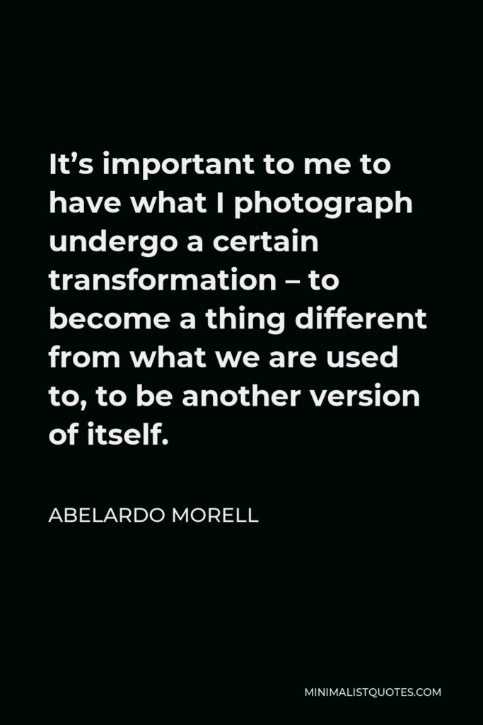 Abelardo Morell Quote - It’s important to me to have what I photograph undergo a certain transformation – to become a thing different from what we are used to, to be another version of itself.