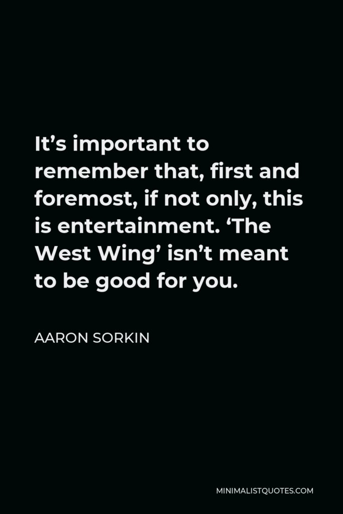 Aaron Sorkin Quote - It’s important to remember that, first and foremost, if not only, this is entertainment. ‘The West Wing’ isn’t meant to be good for you.