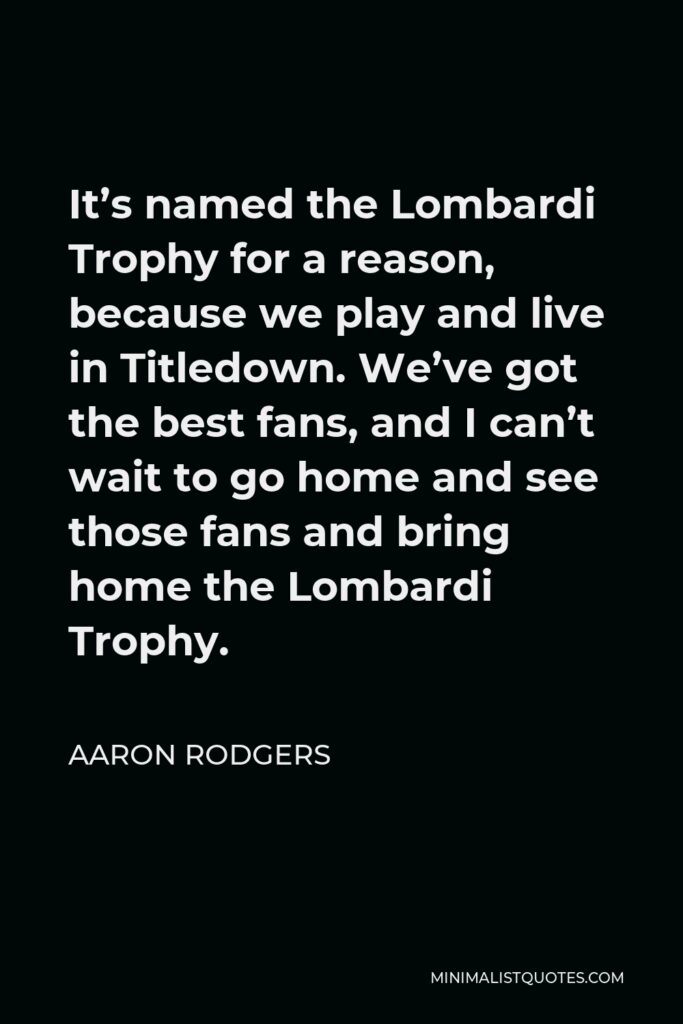Aaron Rodgers Quote - It’s named the Lombardi Trophy for a reason, because we play and live in Titledown. We’ve got the best fans, and I can’t wait to go home and see those fans and bring home the Lombardi Trophy.