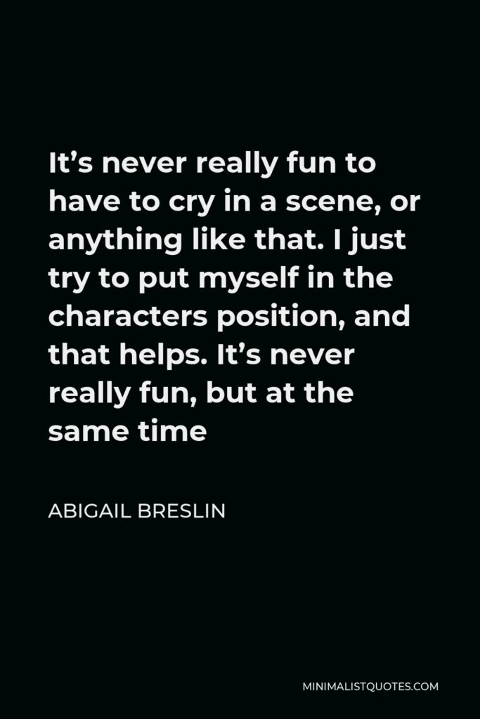 Abigail Breslin Quote - It’s never really fun to have to cry in a scene, or anything like that. I just try to put myself in the characters position, and that helps. It’s never really fun, but at the same time