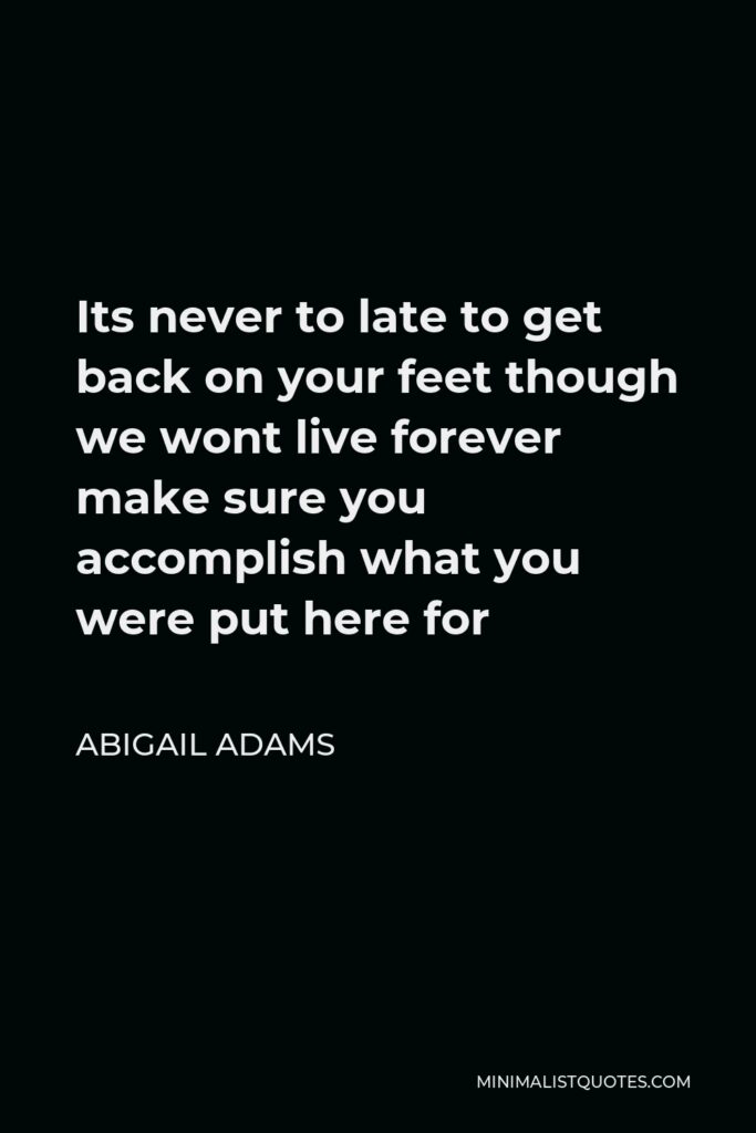 Abigail Adams Quote - Its never to late to get back on your feet though we wont live forever make sure you accomplish what you were put here for