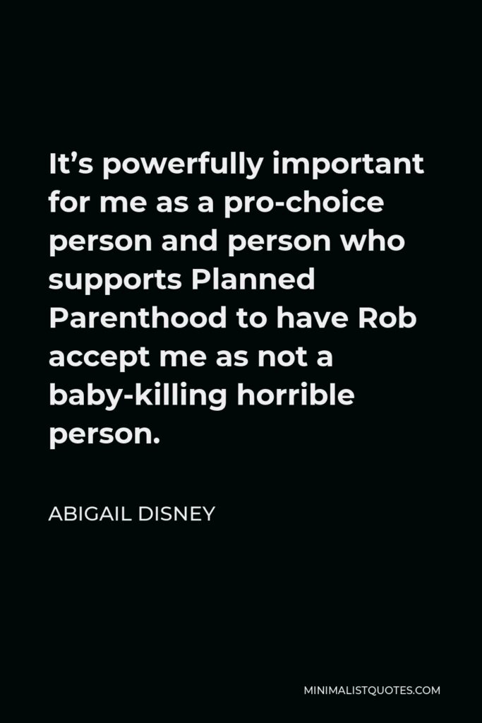 Abigail Disney Quote - It’s powerfully important for me as a pro-choice person and person who supports Planned Parenthood to have Rob accept me as not a baby-killing horrible person.