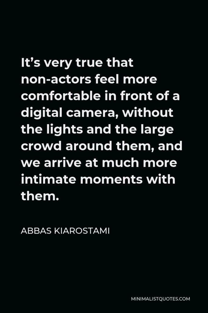 Abbas Kiarostami Quote - It’s very true that non-actors feel more comfortable in front of a digital camera, without the lights and the large crowd around them, and we arrive at much more intimate moments with them.