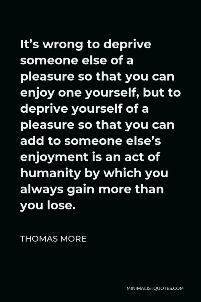 Thomas More Quote - It’s wrong to deprive someone else of a pleasure so that you can enjoy one yourself, but to deprive yourself of a pleasure so that you can add to someone else’s enjoyment is an act of humanity by which you always gain more than you lose.