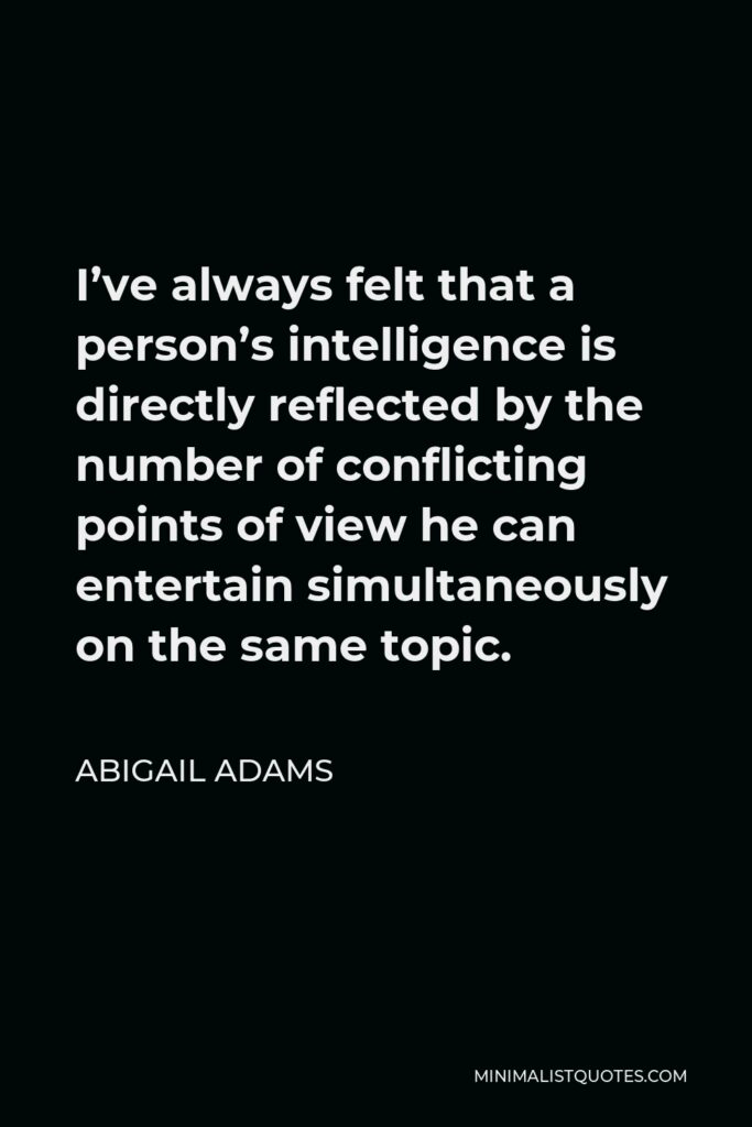 Abigail Adams Quote - I’ve always felt that a person’s intelligence is directly reflected by the number of conflicting points of view he can entertain simultaneously on the same topic.