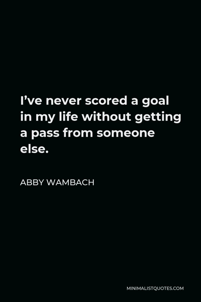Abby Wambach Quote - I’ve never scored a goal in my life without getting a pass from someone else.