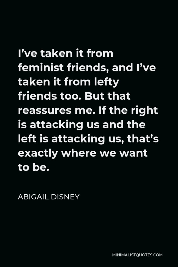 Abigail Disney Quote - I’ve taken it from feminist friends, and I’ve taken it from lefty friends too. But that reassures me. If the right is attacking us and the left is attacking us, that’s exactly where we want to be.