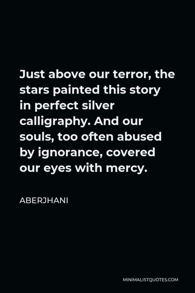 Aberjhani Quote - Just above our terror, the stars painted this story in perfect silver calligraphy. And our souls, too often abused by ignorance, covered our eyes with mercy.