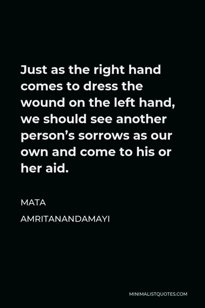 Mata Amritanandamayi Quote - Just as the right hand comes to dress the wound on the left hand, we should see another person’s sorrows as our own and come to his or her aid.