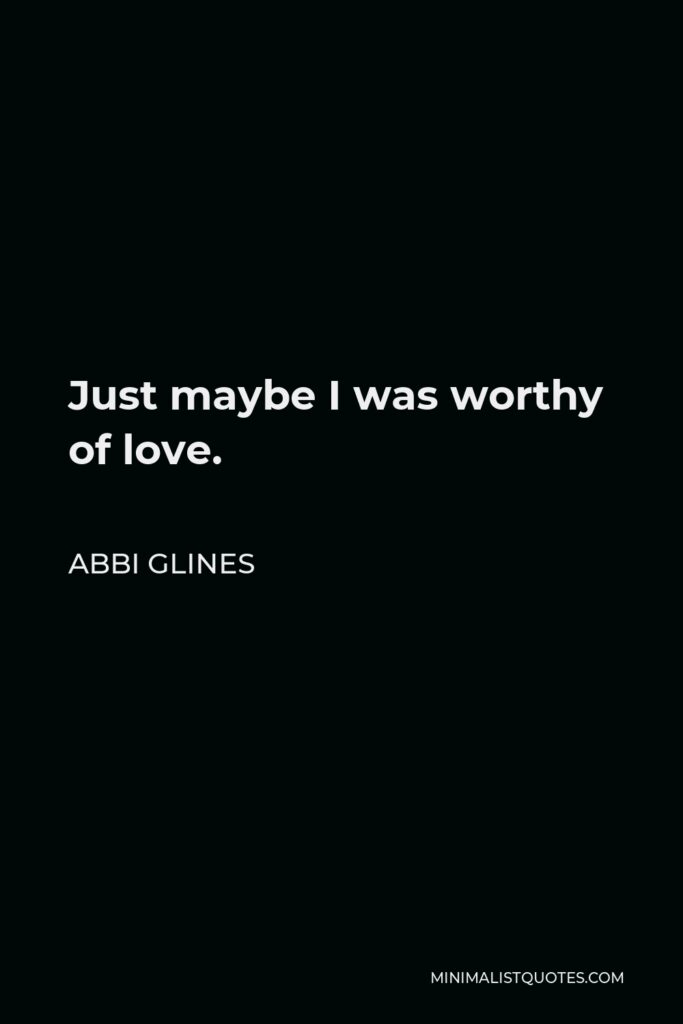 Abbi Glines Quote - Just maybe I was worthy of love.