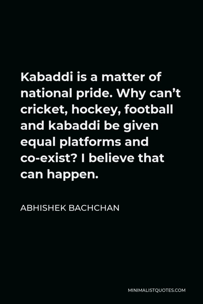 Abhishek Bachchan Quote - Kabaddi is a matter of national pride. Why can’t cricket, hockey, football and kabaddi be given equal platforms and co-exist? I believe that can happen.