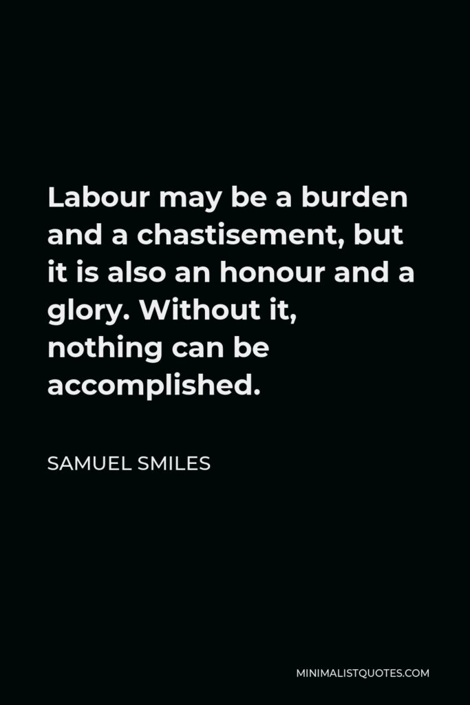 Samuel Smiles Quote - Labour may be a burden and a chastisement, but it is also an honour and a glory. Without it, nothing can be accomplished.