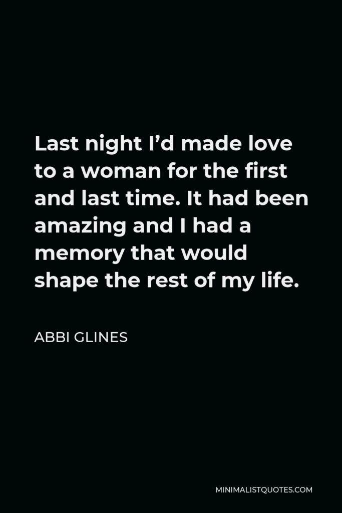 Abbi Glines Quote - Last night I’d made love to a woman for the first and last time. It had been amazing and I had a memory that would shape the rest of my life.