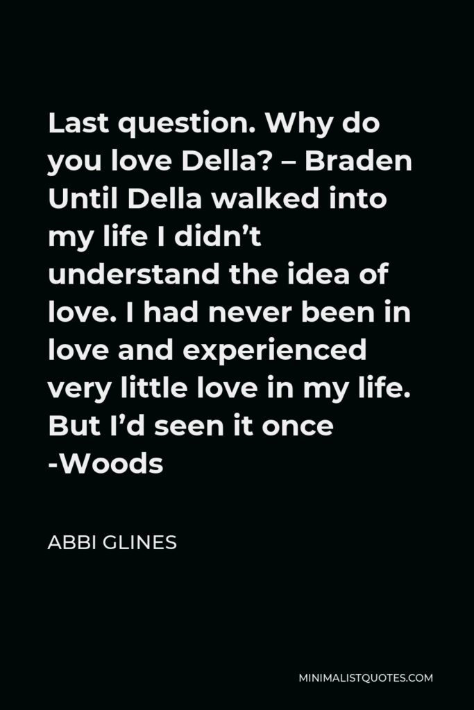 Abbi Glines Quote - Last question. Why do you love Della? – Braden Until Della walked into my life I didn’t understand the idea of love. I had never been in love and experienced very little love in my life. But I’d seen it once -Woods