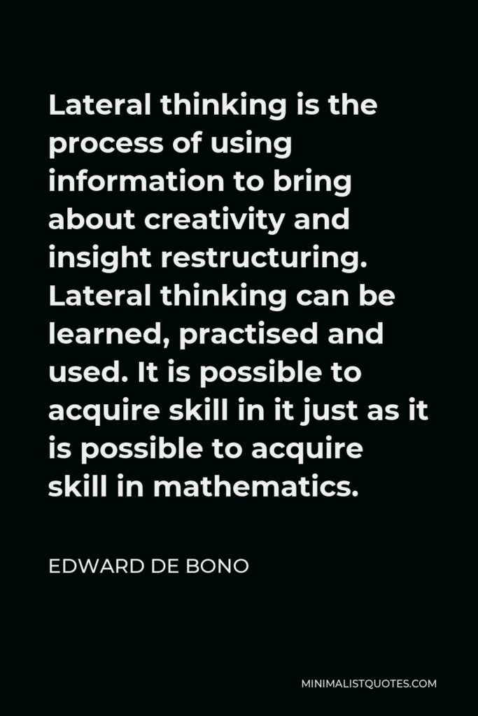 Edward de Bono Quote - Lateral thinking is the process of using information to bring about creativity and insight restructuring. Lateral thinking can be learned, practised and used. It is possible to acquire skill in it just as it is possible to acquire skill in mathematics.