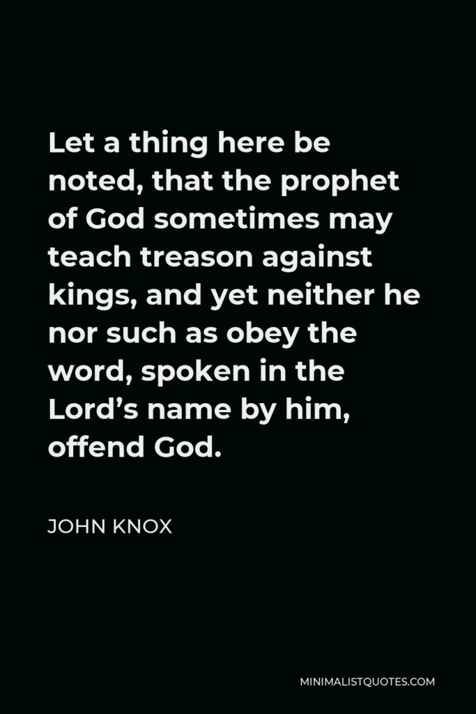 John Knox Quote - Let a thing here be noted, that the prophet of God sometimes may teach treason against kings, and yet neither he nor such as obey the word, spoken in the Lord’s name by him, offend God.