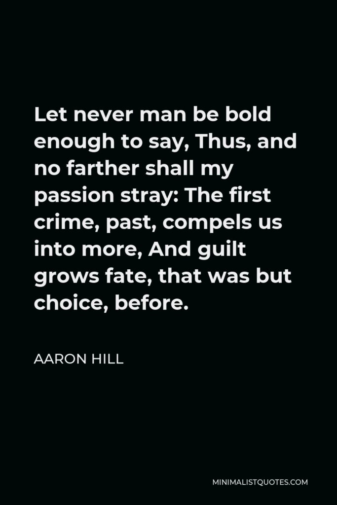 Aaron Hill Quote - Let never man be bold enough to say, Thus, and no farther shall my passion stray: The first crime, past, compels us into more, And guilt grows fate, that was but choice, before.