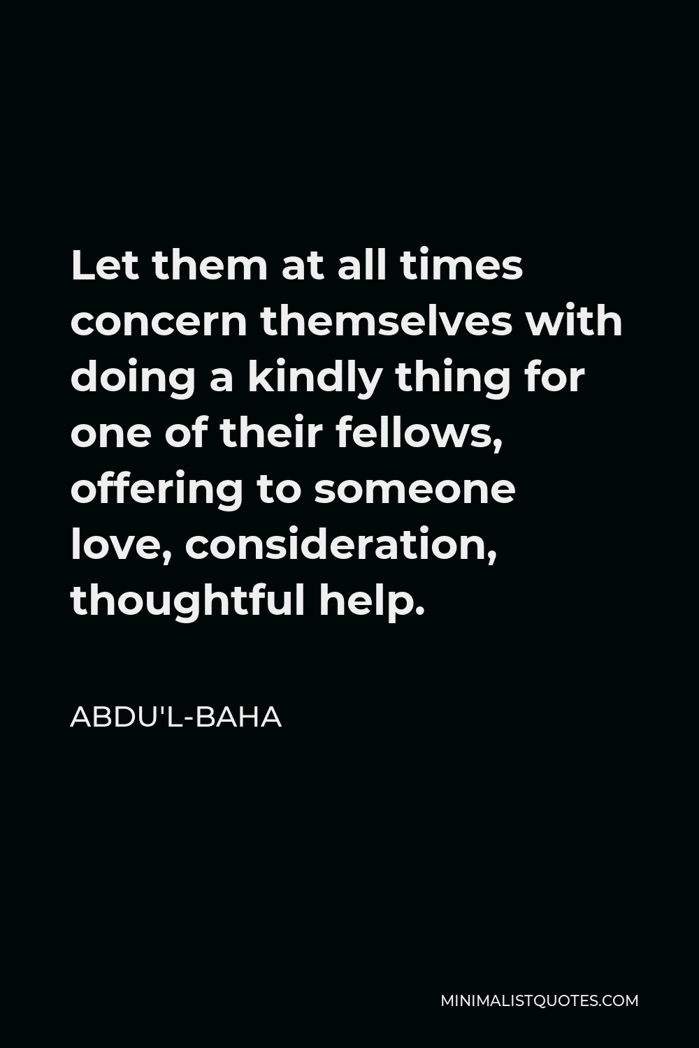 Abdu'l-Baha Quote - Let them at all times concern themselves with doing a kindly thing for one of their fellows, offering to someone love, consideration, thoughtful help.
