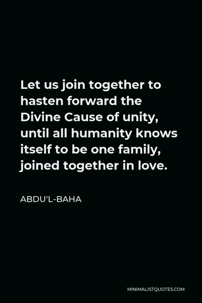 Abdu'l-Baha Quote - Let us join together to hasten forward the Divine Cause of unity, until all humanity knows itself to be one family, joined together in love.