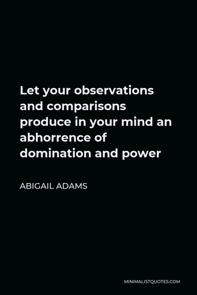 Abigail Adams Quote - Let your observations and comparisons produce in your mind an abhorrence of domination and power