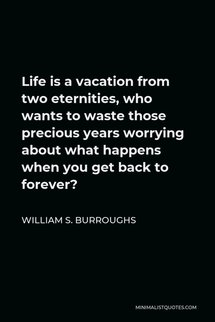 William S. Burroughs Quote - Life is a vacation from two eternities, who wants to waste those precious years worrying about what happens when you get back to forever?