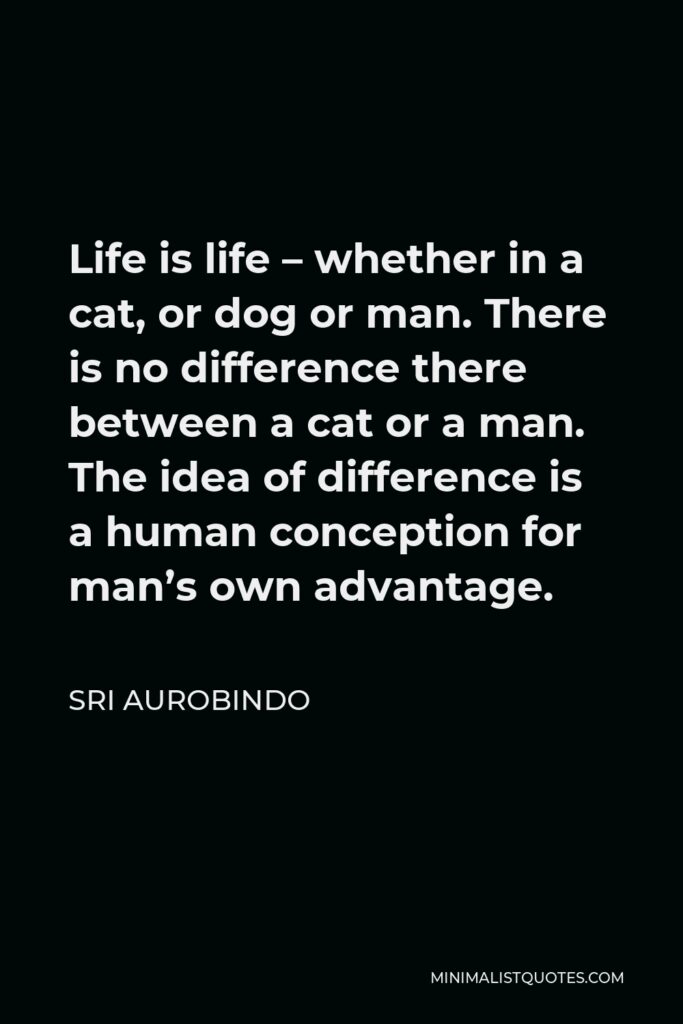 Sri Aurobindo Quote - Life is life – whether in a cat, or dog or man. There is no difference there between a cat or a man. The idea of difference is a human conception for man’s own advantage.