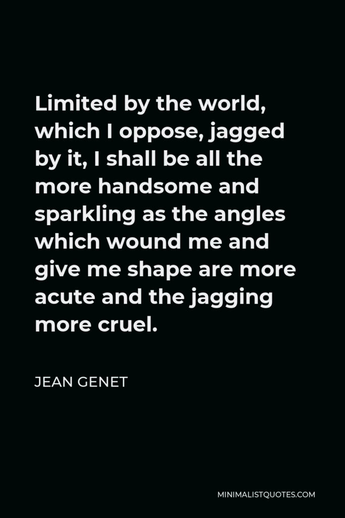 Jean Genet Quote - Limited by the world, which I oppose, jagged by it, I shall be all the more handsome and sparkling as the angles which wound me and give me shape are more acute and the jagging more cruel.