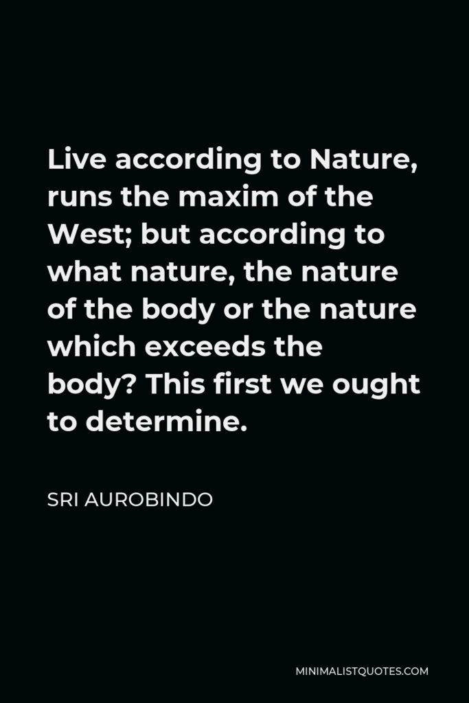 Sri Aurobindo Quote - Live according to Nature, runs the maxim of the West; but according to what nature, the nature of the body or the nature which exceeds the body? This first we ought to determine.