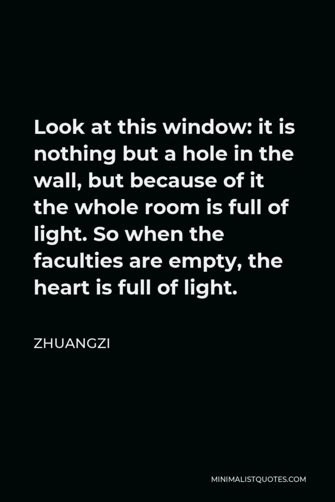 Zhuangzi Quote - Look at this window: it is nothing but a hole in the wall, but because of it the whole room is full of light. So when the faculties are empty, the heart is full of light.