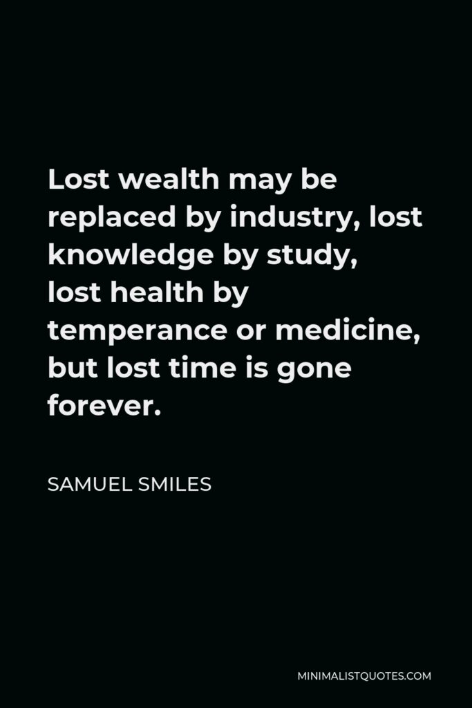 Samuel Smiles Quote - Lost wealth may be replaced by industry, lost knowledge by study, lost health by temperance or medicine, but lost time is gone forever.