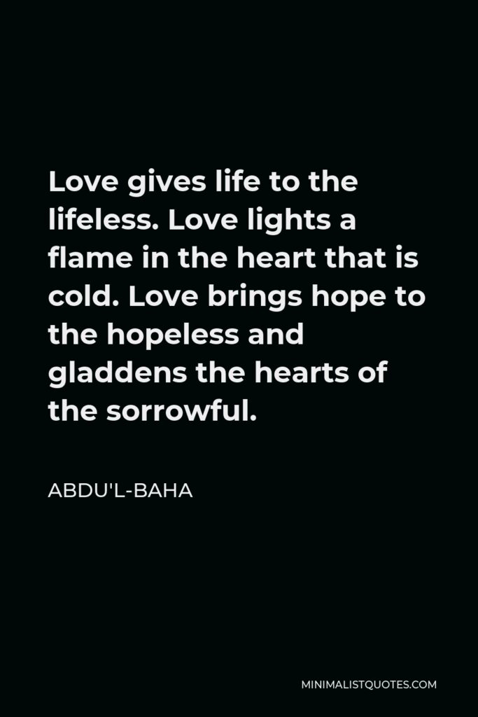 Abdu'l-Baha Quote - Love gives life to the lifeless. Love lights a flame in the heart that is cold. Love brings hope to the hopeless and gladdens the hearts of the sorrowful.